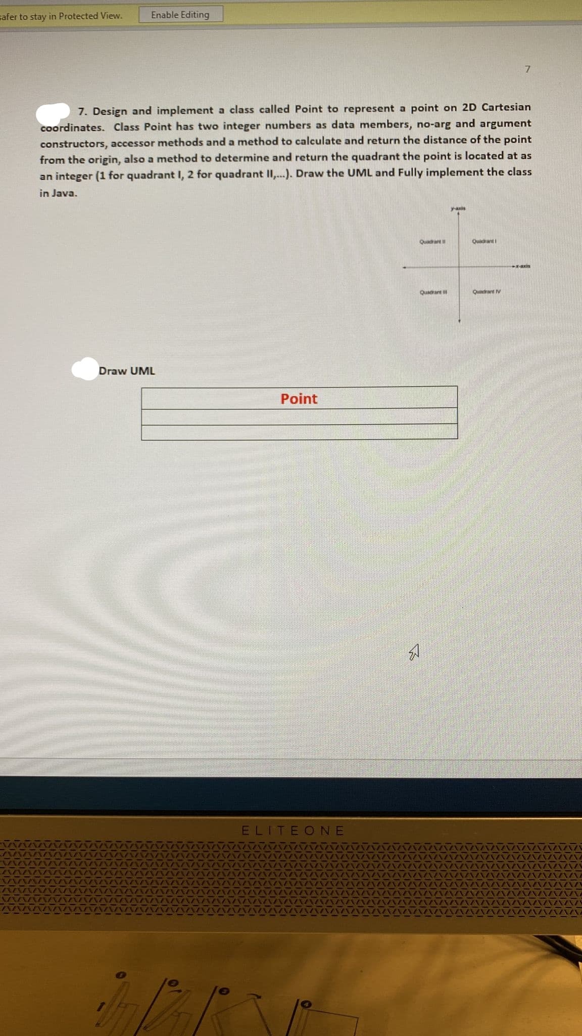 safer to stay in Protected View.
Enable Editing
7. Design and implement a class called Point to represent a point on 2D Cartesian
coordinates. Class Point has two integer numbers as data members, no-arg and argument
constructors, accessor methods and a method to calculate and return the distance of the point
from the origin, also a method to determine and return the quadrant the point is located at as
an integer (1 for quadrant I, 2 for quadrant II...). Draw the UML and Fully implement the class
in Java.
yais
Quada
Queant
Quadrare
Quadrant V
Draw UML
Point
ELITEONE
