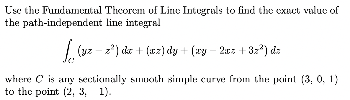 Use the Fundamental Theorem of Line Integrals to find the exact value of
the path-independent line integral
| (yz – z2) dx + (xz) dy + (xy – 2xz+ 3z²) dz
where C is any sectionally smooth simple curve from the point (3, 0, 1)
to the point (2, 3, –1).
