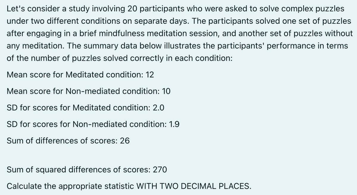 Let's consider a study involving 20 participants who were asked to solve complex puzzles
under two different conditions on separate days. The participants solved one set of puzzles
after engaging in a brief mindfulness meditation session, and another set of puzzles without
any meditation. The summary data below illustrates the participants' performance in terms
of the number of puzzles solved correctly in each condition:
Mean score for Meditated condition: 12
Mean score for Non-mediated condition: 10
SD for scores for Meditated condition: 2.0
SD for scores for Non-mediated condition: 1.9
Sum of differences of scores: 26
Sum of squared differences of scores: 270
Calculate the appropriate statistic WITH TWO DECIMAL PLACES.