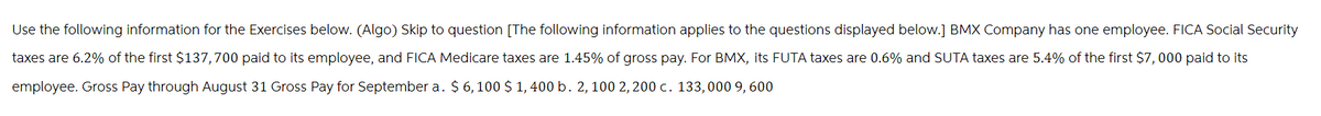 Use the following information for the Exercises below. (Algo) Skip to question [The following information applies to the questions displayed below.] BMX Company has one employee. FICA Social Security
taxes are 6.2% of the first $137,700 paid to its employee, and FICA Medicare taxes are 1.45% of gross pay. For BMX, its FUTA taxes are 0.6% and SUTA taxes are 5.4% of the first $7,000 paid to its
employee. Gross Pay through August 31 Gross Pay for September a. $6,100 $ 1,400 b. 2, 100 2,200 c. 133,000 9, 600