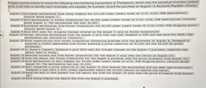 45
Prepare journal entries to record the following merchandising transactions of Thompson's, which uses the perpetual inventory system.
(Hint: It will help to identify each receivable and payable; for example, record the purchase on August 1 in Accounts Payable-Zhang.)
August 1 Purchased merchandise from Zhang Company for $13,100 under credit terms of 1/10, n/30, FOB destination,
invoice dated August 1.
August 5 Sold merchandise to Parker Corporation for $8,000 under credit terms of 2/10, n/60, FOB destination, invoice
dated August 5. The merchandise had cost $4,800.
August 8 Purchased merchandise from Turner Corporation for $6,520 under credit terms of 1/10, n/45, FOB shipping point,
invoice dated August 8.
August 9 Paid $925 cash for shipping charges related to the August 5 sale to Parker Corporation
August 10 Parker returned merchandise from the August 5 sale that had cost Thompson's $300 and was sold for $600. The
merchandise was restored to inventory.
August 12 After negotiations with Turner Corporation concerning problems with the purchases on August 8, Thompson's
received a credit memorandum from Turner granting a price reduction of $1,000 off the $6,520 of goods
purchased.
August 14 At Zhang's request, Thompson's paid $500 cash for freight charges on the August 1 purchase, reducing the
amount owed to Zhang..
August 15 Received balance due from Parker Corporation for the August 5 sale less the return on August 10.
August 18 Paid the amount due Turner Corporation for the August 8 purchase less the price allowance from August 12.
August 19 Sold merchandise to Hall Company for $4,400 under credit terms of n/10, FOB shipping point, invoice dated
August 19. The merchandise had cost $2,200.
August 22 Hall requested a price reduction on the August 19 sale because the merchandise did not meet specifications.
Thompson's sent Hall a $500 credit memorandum toward the $4,400 invoice to resolve the issue.
August 29 Received Hall's cash payment for the amount due from the August 19 sale less the price allowance from August
22.
August 30 Paid Zhang Company the amount due from the August 1 purchase.