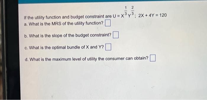 1 2
If the utility function and budget constraint are U = x°Y; 2x + 4Y = 120
a. What is the MRS of the utility function?
3.
b. What is the slope of the budget constraint?
c. What is the optimal bundle of X and Y?
d. What is the maximum level of utility the consumer can obtain?
