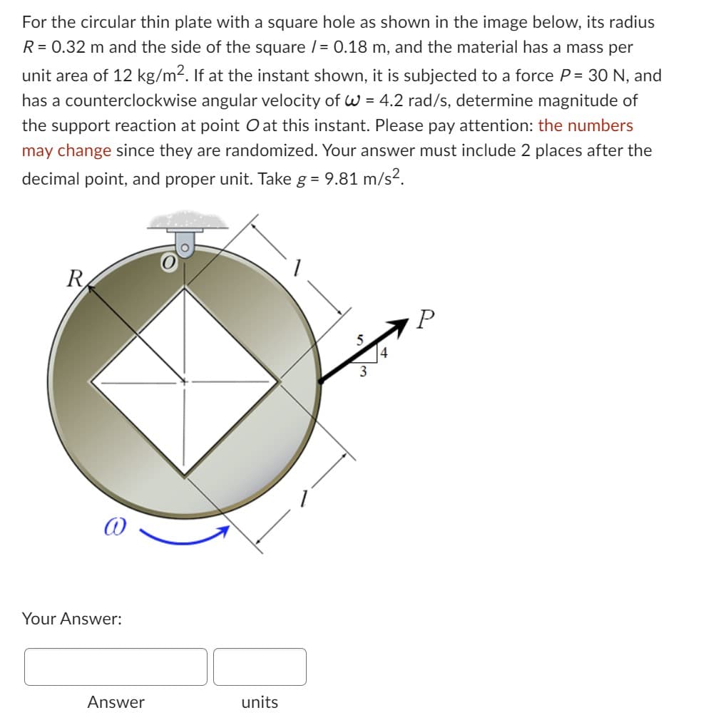 For the circular thin plate with a square hole as shown in the image below, its radius
R = 0.32 m and the side of the square /= 0.18 m, and the material has a mass per
unit area of 12 kg/m². If at the instant shown, it is subjected to a force P = 30 N, and
has a counterclockwise angular velocity of W = 4.2 rad/s, determine magnitude of
the support reaction at point O at this instant. Please pay attention: the numbers
may change since they are randomized. Your answer must include 2 places after the
decimal point, and proper unit. Take g = 9.81 m/s².
R
@
Your Answer:
Answer
units
P