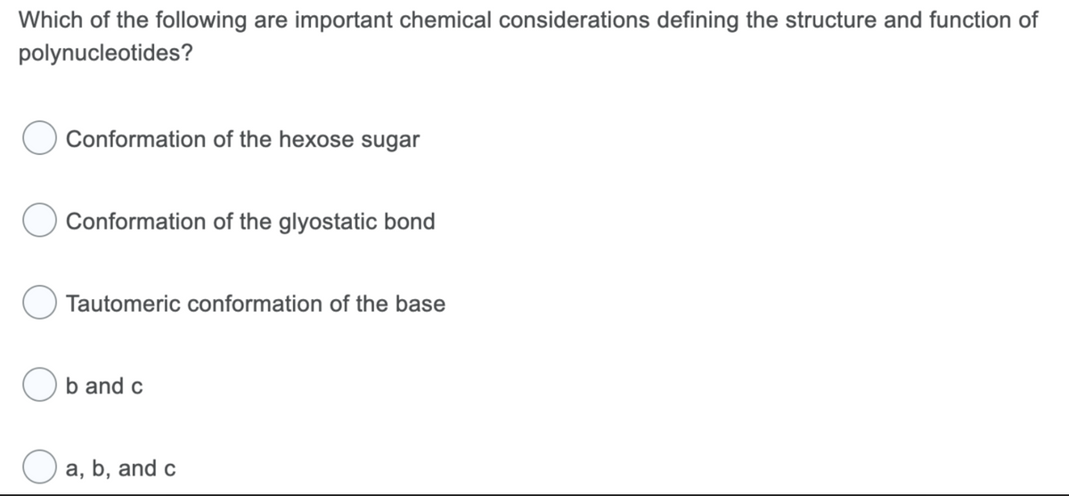 Which of the following are important chemical considerations defining the structure and function of
polynucleotides?
Conformation of the hexose sugar
Conformation of the glyostatic bond
Tautomeric conformation of the base
Ob and c
O a, b, and c