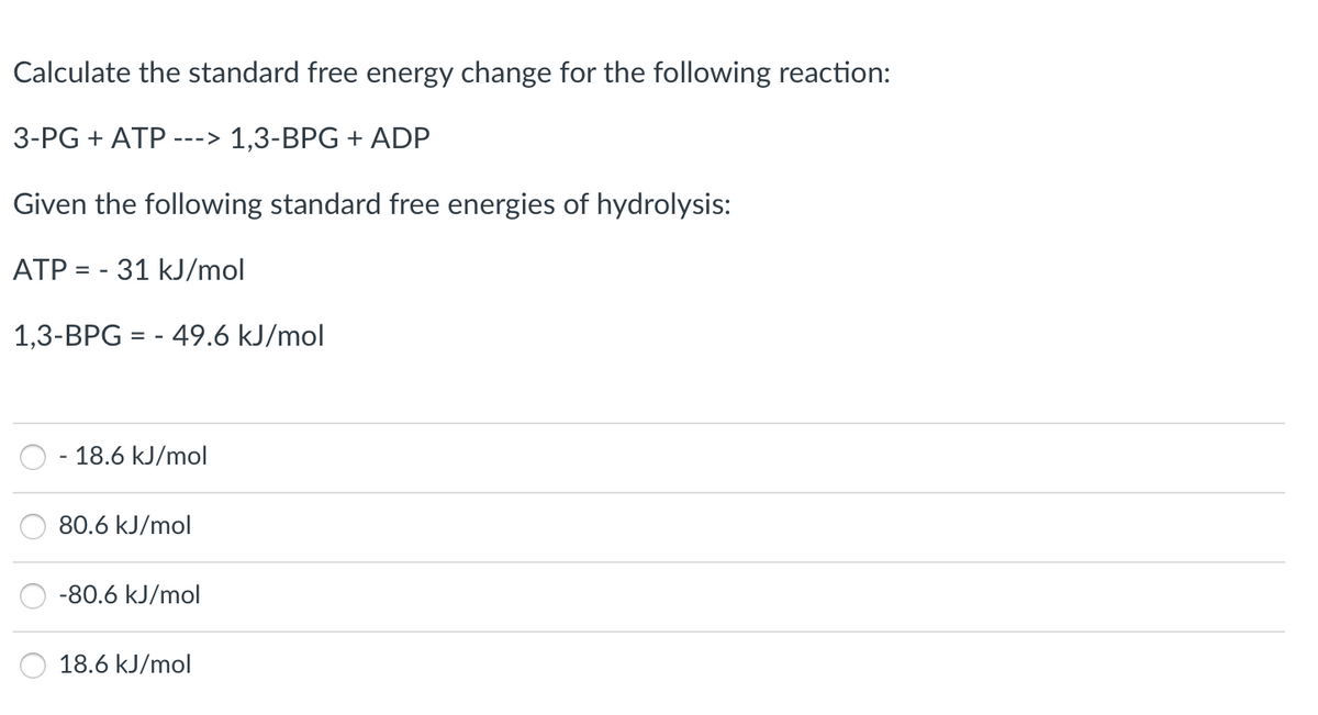 Calculate the standard free energy change for the following reaction:
3-PG + ATP
1,3-BPG + ADP
--->
Given the following standard free energies of hydrolysis:
ATP = - 31 kJ/mol
1,3-BPG = - 49.6 kJ/mol
18.6 kJ/mol
80.6 kJ/mol
-80.6 kJ/mol
18.6 kJ/mol
