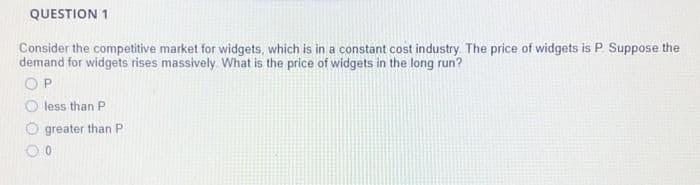 QUESTION 1
Consider the competitive market for widgets, which is in a constant cost industry. The price of widgets is P Suppose the
demand for widgets rises massively What is the price of widgets in the long run?
OP
O less than P
greater than P
