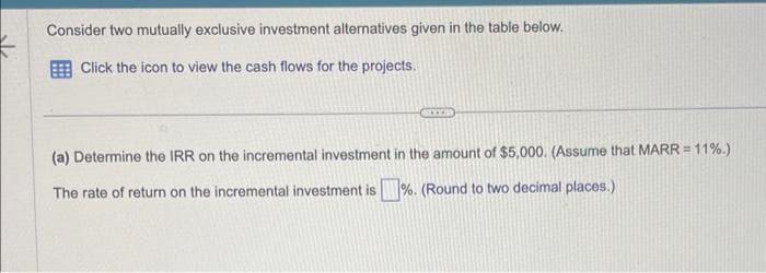 Consider two mutually exclusive investment alternatives given in the table below.
Click the icon to view the cash flows for the projects.
(a) Determine the IRR on the incremental investment in the amount of $5,000. (Assume that MARR = 11%.)
The rate of return on the incremental investment is%. (Round to two decimal places.)