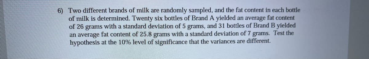 6) Two different brands of milk are randomly sampled, and the fat content in each bottle
of milk is determined. Twenty six bottles of Brand A yielded an average fat content
of 26 grams with a standard deviation of 5 grams, and 31 bottles of Brand B yielded
an average fat content of 25.8 grams with a standard deviation of 7 grams. Test the
hypothesis at the 10% level of significance that the variances are different.
