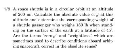 1/9 A space shuttle is in a circular orbit at an altitude
of 200 mi. Calculate the absolute value of g at this
altitude and determine the corresponding weight of
a shuttle passenger who weighs 180 lb when stand-
ing on the surface of the earth at a latitude of 45°.
Are the terms "zero-g" and "weightless," which are
sometimes used to describe conditions aboard orbit-
ing spacecraft, correct in the absolute sense?