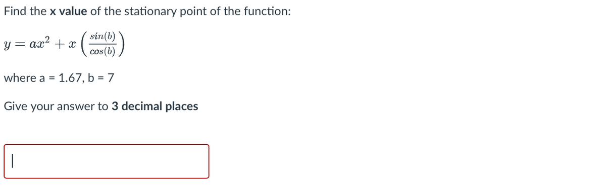 Find
the x value of the stationary point of the function:
sin (b)
cos(b)
where a = 1.67, b = 7
Give your answer to 3 decimal places
= ax² + x
y =