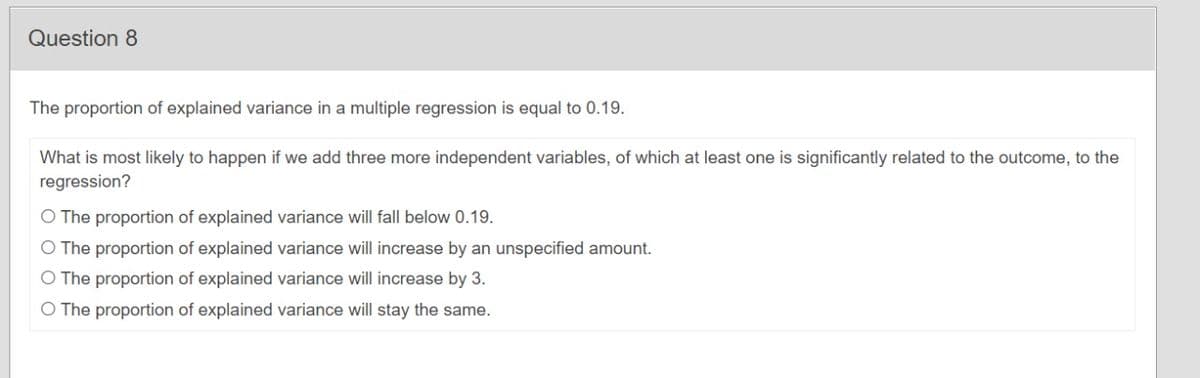 Question 8
The proportion of explained variance in a multiple regression is equal to 0.19.
What is most likely to happen if we add three more independent variables, of which at least one is significantly related to the outcome, to the
regression?
O The proportion of explained variance will fall below 0.19.
O The proportion of explained variance will increase by an unspecified amount.
O The proportion of explained variance will increase by 3.
O The proportion of explained variance will stay the same.
