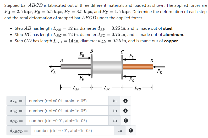 Stepped bar ABCD is fabricated out of three different materials and loaded as shown. The applied forces are
FA = 2.5 kips, FB = 5.5 kips, Fc = 3.5 kips, and FD = 1.5 kips. Determine the deformation of each step
and the total deformation of stepped bar ABCD under the applied forces.
• Step AB has length LAB =
• Step BC has length LBC =
Step CD has length LCD =
•
12 in, diameter dдB = 0.25 in, and is made out of steel.
12 in, diameter dBc = 0.75 in, and is made out of aluminum.
14 in, diameter dcp = 0.25 in, and is made out of copper.
B
FB
A
FA
C
FC
D
FD
FB
FC
LAB
+
LBC
LCD
T
бав
= number (rtol=0.01, atol=1e-05)
in
8BC = number (rtol=0.01, atol=1e-05)
in
бор =
number (rtol=0.01, atol=1e-05)
in
JABCD =
number (rtol=0.01, atol=1e-05)
in