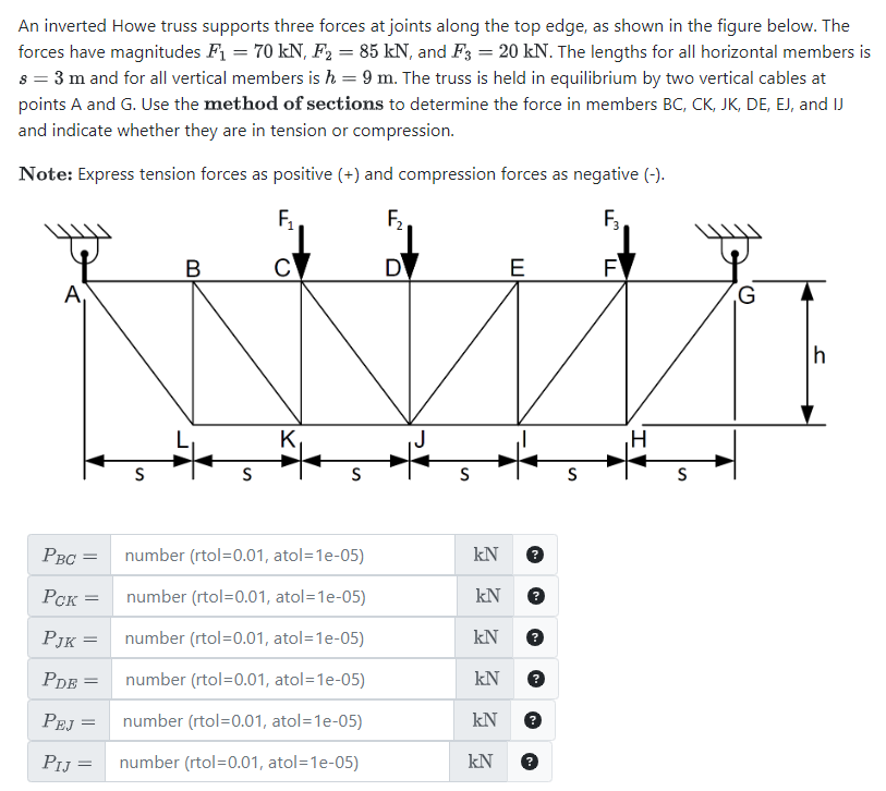 An inverted Howe truss supports three forces at joints along the top edge, as shown in the figure below. The
forces have magnitudes F₁ = 70 kN, F₂ = 85 kN, and F3 = 20 kN. The lengths for all horizontal members is
s = 3 m and for all vertical members is h = 9 m. The truss is held in equilibrium by two vertical cables at
points A and G. Use the method of sections to determine the force in members BC, CK, JK, DE, EJ, and IJ
and indicate whether they are in tension or compression.
Note: Express tension forces as positive (+) and compression forces as negative (-).
F₁
F₂
F3
B
C
D
E
F
A
G
S
S
S
K
S
S
PBC =
number (rtol=0.01, atol=1e-05)
kN
Рск
=
number (rtol=0.01, atol=1e-05)
kN
PJK =
number (rtol=0.01, atol=1e-05)
kN
PDE
=
number (rtol=0.01, atol=1e-05)
kN
PEJ =
number (rtol=0.01, atol=1e-05)
kN
PIJ
=
number (rtol=0.01, atol=1e-05)
kN
S
S
h