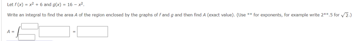 Let f (x) = x² + 6 and g(x) = 16 - x².
Write an integral to find the area A of the region enclosed by the graphs of f and g and then find A (exact value). (Use ** for exponents, for example write 2**.5 for √2.)
A =