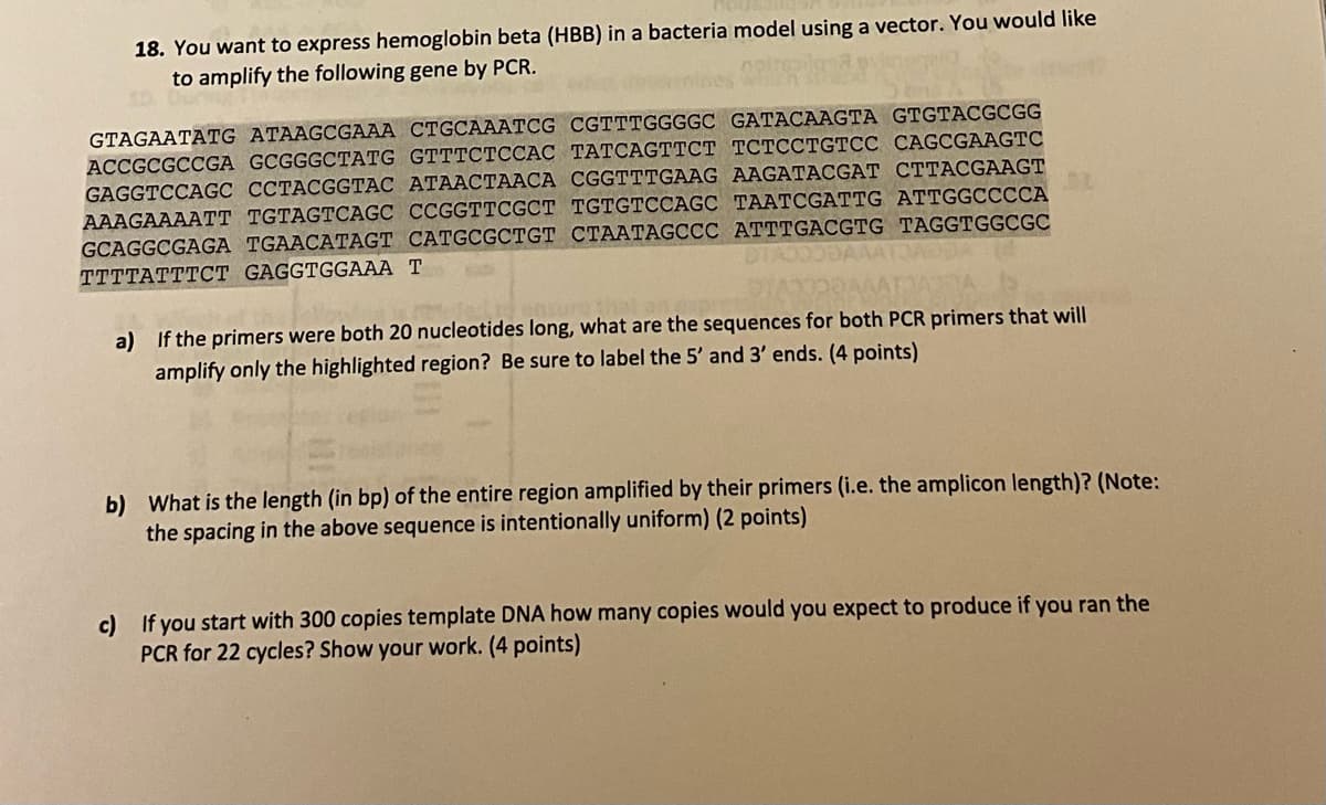 18. You want to express hemoglobin beta (HBB) in a bacteria model using a vector. You would like
to amplify the following gene by PCR.
GTAGAATATG ATAAGCGAAA CTGCAAATCG CGTTTGGGGC GATACAAGTA GTGTACGCGG
ACCGCGCCGA GCGGGCTATG GTTTCTCCAC TATCAGTTCT TCTCCTGTCC CAGCGAAGTC
GAGGTCCAGC CCTACGGTAC ATAACTAACA CGGTTTGAAG AAGATACGAT CTTACGAAGT
AAAGAAAATT TGTAGTCAGC CCGGTTCGCT TGTGTCCAGC TAATCGATTG ATTGGCCCCA
GCAGGCGAGA TGAACATAGT CATGCGCTGT CTAATAGCCC ATTTGACGTG TAGGTGGCGC
TTTTATTTCT GAGGTGGAAA T
a) If the primers were both 20 nucleotides long, what are the sequences for both PCR primers that will
amplify only the highlighted region? Be sure to label the 5' and 3' ends. (4 points)
b) What is the length (in bp) of the entire region amplified by their primers (i.e. the amplicon length)? (Note:
the spacing in the above sequence is intentionally uniform) (2 points)
c) If you start with 300 copies template DNA how many copies would you expect to produce if you ran the
PCR for 22 cycles? Show your work. (4 points)