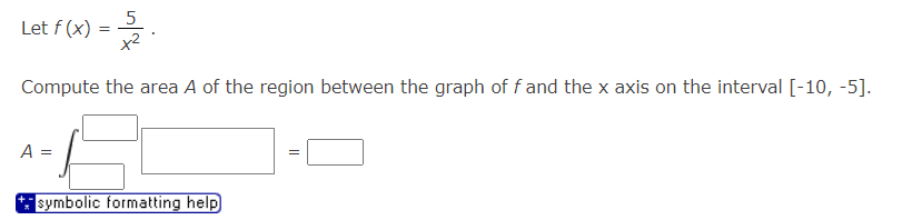 Let f (x) =
5
x²
Compute the area A of the region between the graph of f and the x axis on the interval [-10, -5].
A =
***symbolic formatting help