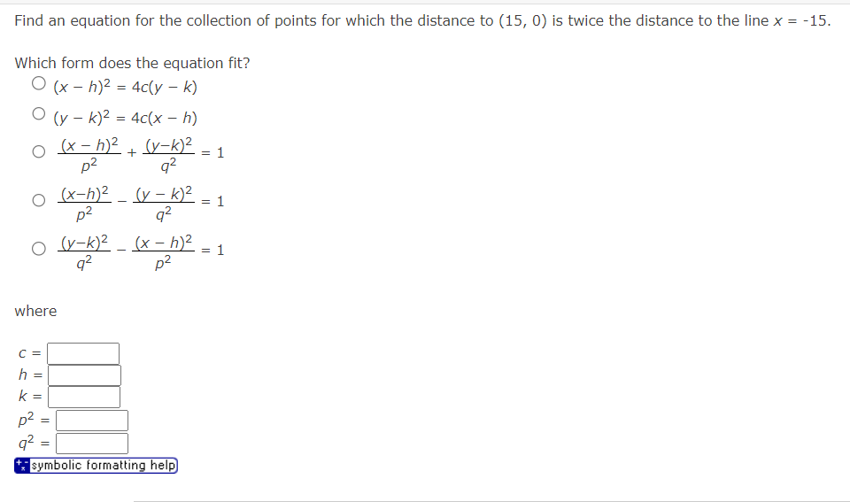 Find an equation for the collection of points for which the distance to (15, 0) is twice the distance to the line x
=
-15.
Which form does the equation fit?
O(xh)²=4c(y - k)
O(yk)² = 4c(x - h)
+
(x-h)2 (y-k)²
p²
= 1
92
○ (x-h)²
p²
(y-k)²
92
= 1
O (y-k)2(x- h)²
92
p²
where
C =
h =
k
p²
92
=
=
symbolic formatting help
=
1