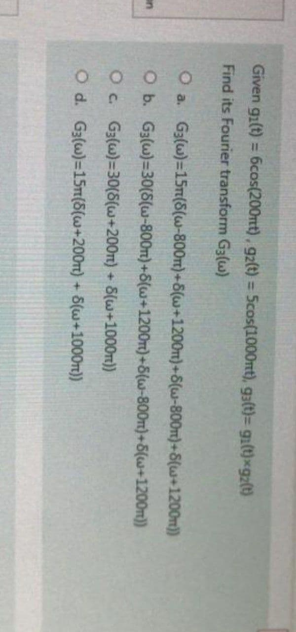Given gi(t) = 6cos(200mt), gz(t) = 5cos(1000mt), g3(t)= gi(t)xgz(t)
Find its Fourier transform G3(w)
O a. G3(w)=15m(S(w-800m)+8(w+1200m)+S(w-800m)+S(w+1200m))
O
b.
G3(w)=30(S(w-800m)+8(w+1200m)+8(w-800m)+8(w+1200m))
O c. G3(w)=30(8(w+200m) + 8(w+1000m))
O d.
G3(w)=15m(S(w+200m)
+ 5(w+1000m))