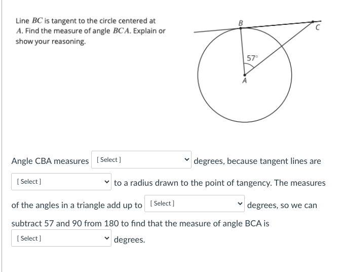 Line BC is tangent to the circle centered at
A. Find the measure of angle BCA. Explain or
show your reasoning.
57°
Angle CBA measures ( Select]
degrees, because tangent lines are
[ Select ]
to a radius drawn to the point of tangency. The measures
of the angles in a triangle add up to ( Select]
|degrees, so we can
subtract 57 and 90 from 180 to find that the measure of angle BCA is
[ Select )
degrees.
