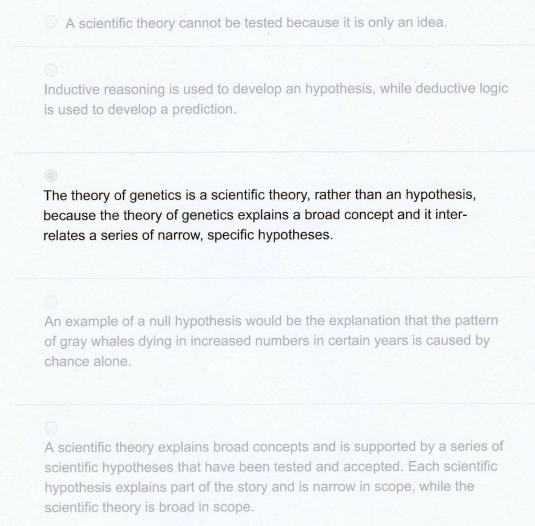 A scientific theory cannot be tested because it is only an idea.
Inductive reasoning is used to develop an hypothesis, while deductive logic
is used to develop a prediction.
The theory of genetics is a scientific theory, rather than an hypothesis,
because the theory of genetics explains a broad concept and it inter-
relates a series of narrow, specific hypotheses.
An example of a null hypothesis would be the explanation that the pattern
of gray whales dying in increased numbers in certain years is caused by
chance alone.
A scientific theory explains broad concepts and is supported by a series of
scientific hypotheses that have been tested and accepted. Each scientific
hypothesis explains part of the story and is narrow in scope, while the
scientific theory is broad in scope.
