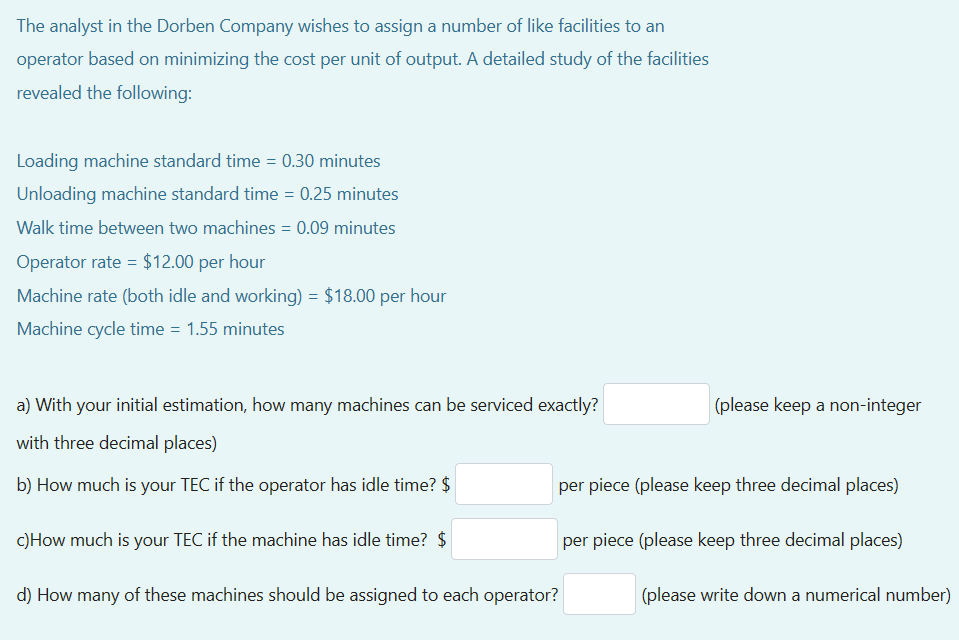 The analyst in the Dorben Company wishes to assign a number of like facilities to an
operator based on minimizing the cost per unit of output. A detailed study of the facilities
revealed the following:
Loading machine standard time = 0.30 minutes
Unloading machine standard time = 0.25 minutes
Walk time between two machines = 0.09 minutes
Operator rate = $12.00 per hour
Machine rate (both idle and working) = $18.00 per hour
Machine cycle time = 1.55 minutes
a) with your initial estimation, how many machines can be serviced exactly?
with three decimal places)
b) How much is your TEC if the operator has idle time? $
c) How much is your TEC if the machine has idle time? $
(please keep a non-integer
per piece (please keep three decimal places)
d) How many of these machines should be assigned to each operator?
per piece (please keep three decimal places)
(please write down a numerical number)
