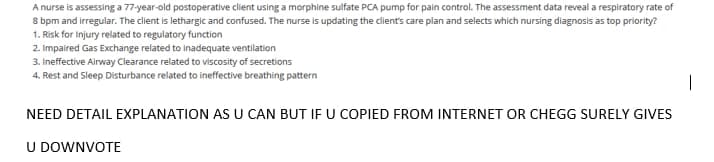 A
nurse is assessing a 77-year-old postoperative client using a morphine sulfate PCA pump for pain control. The assessment data reveal a respiratory rate of
8 bpm and irregular. The client is lethargic and confused. The nurse is updating the client's care plan and selects which nursing diagnosis as top priority?
1. Risk for Injury related to regulatory function
2. Impaired Gas Exchange related to inadequate ventilation
3. Ineffective Airway Clearance related to viscosity of secretions
4. Rest and Sleep Disturbance related to ineffective breathing pattern
NEED DETAIL EXPLANATION AS U CAN BUT IF U COPIED FROM INTERNET OR CHEGG SURELY GIVES
U DOWNVOTE