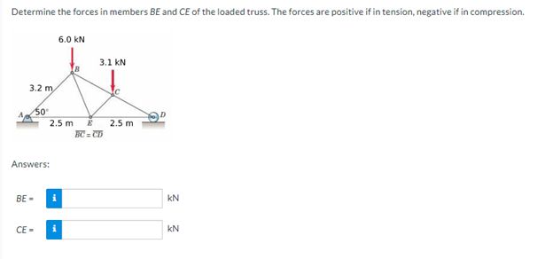 Determine the forces in members BE and CE of the loaded truss. The forces are positive if in tension, negative if in compression.
6.0 KN
3.1 kN
A
3.2 m
50°
2.5 m E 2.5 m
BC=CD
Answers:
BE-
CE=
i
KN
KN