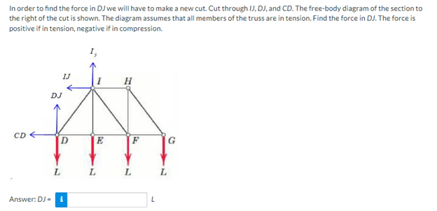 In order to find the force in DJ we will have to make a new cut. Cut through IJ, DJ, and CD. The free-body diagram of the section to
the right of the cut is shown. The diagram assumes that all members of the truss are in tension. Find the force in DJ. The force is
positive if in tension, negative if in compression.
CD
DJ
Answer: DJ-
IJ
D
L
E
L
H
F
L