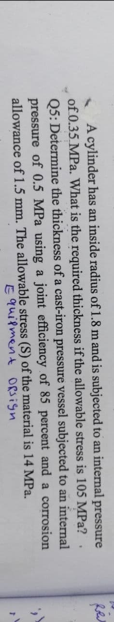 f
vessel subjected to an internal
A cylinder has an inside radius of 1.8 m and is subjected to an internal pressure
of 0.35 MPa. What is the required thickness if the allowable stress is 105 MPa?
Q5: Determine the thickness of a cast-iron pressure
pressure of 0.5 MPa using a joint efficiency of 85 percent and a corrosion
allowance of 1.5 mm. The allowable stress (S) of the material is 14 MPa.
Equipment Ofsign
1
اللهم
r