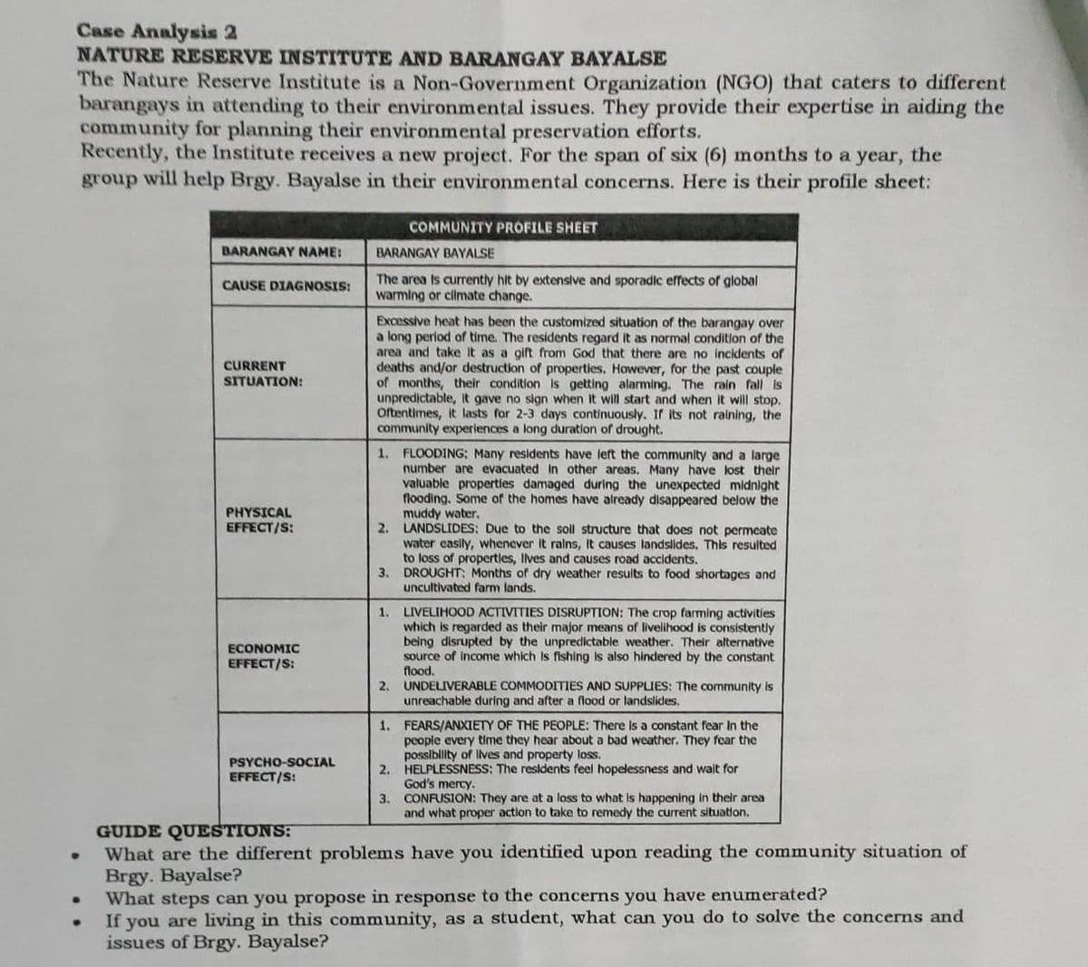 Case Analysis 2
NATURE RESERVE INSTITUTE AND BARANGAY BAYALSE
The Nature Reserve Institute is a Non-Government Organization (NGO) that caters to different
barangays in attending to their environmental issues. They provide their expertise in aiding the
community for planning their environmental preservation efforts.
Recently, the Institute receives a new project. For the span of six (6) months to a year, the
group will help Brgy. Bayalse in their environmental concerns. Here is their profile sheet:
●
●
BARANGAY NAME:
CAUSE DIAGNOSIS:
CURRENT
SITUATION:
PHYSICAL
EFFECT/S:
ECONOMIC
EFFECT/S:
PSYCHO-SOCIAL
EFFECT/S:
BARANGAY BAYALSE
The area is currently hit by extensive and sporadic effects of global
warming or climate change.
Excessive heat has been the customized situation of the barangay over
a long period of time. The residents regard it as normal condition of the
area and take it as a gift from God that there are no incidents of
deaths and/or destruction of properties. However, for the past couple
of months, their condition is getting alarming. The rain fall is
unpredictable, it gave no sign when it will start and when it will stop.
Oftentimes, it lasts for 2-3 days continuously. its not raining, the
community experiences a long duration of drought.
COMMUNITY PROFILE SHEET
1. FLOODING; Many residents have left the community and a large
number are evacuated in other areas. Many have lost their
valuable properties damaged during the unexpected midnight
flooding. Some of the homes have already disappeared below the
muddy water.
2. LANDSLIDES: Due to the soll structure that does not permeate
water easily, whenever it rains, It causes landslides. This resulted
to loss of properties, lives and causes road accidents.
DROUGHT: Months of dry weather results to food shortages and
uncultivated farm lands.
3.
1.
LIVELIHOOD ACTIVITIES DISRUPTION: The crop farming activities
which is regarded as their major means of livelihood is consistently
being disrupted by the unpredictable weather. Their alternative
source of income which is fishing is also hindered by the constant
flood.
2. UNDELIVERABLE COMMODITIES AND SUPPLIES: The community is
unreachable during and after a flood or landslides.
2.
3.
1. FEARS/ANXIETY OF THE PEOPLE: There is a constant fear In the
people every time they hear about a bad weather. They fear the
possibility of lives and property loss.
HELPLESSNESS: The residents feel hopelessness and wait for
God's mercy.
CONFUSION: They are at a loss to what is happening in their area
and what proper action to take to remedy the current situation.
GUIDE QUESTIONS:
What are the different problems have you identified upon reading the community situation of
Brgy. Bayalse?
What steps can you propose in response to the concerns you have enumerated?
If you are living in this community, as a student, what can you do to solve the concerns and
issues of Brgy. Bayalse?