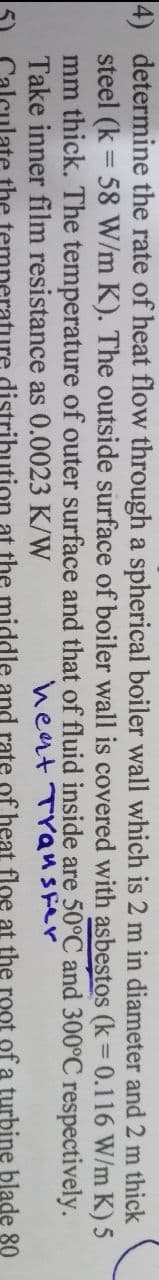 4) determine the rate of heat flow through a spherical boiler wall which is 2 m in diameter and 2 m thick
steel (k = 58 W/m K). The outside surface of boiler wall is covered with asbestos (k = 0.116 W/m K) 5
inside are 50°C and 300°C respectively.
as 0.0023 K/W
heat Transfer
distribution at the middle and rate of heat floe at the root of a turbine blade 80
mm thick. The temperature of outer surface and that of fluid
Take inner film resistance
ulate the te