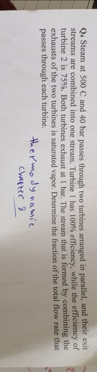 Q4 Steam at 500 C and 40 bar passes through two turbines arranged in parallel, and their exit
streams are combined into one stream. Turbine 1 has 100% efficiency, while the efficiency of
turbine 2 is 75%. Both turbines exhaust at 1 bar. The stream that is formed by combining the
exhausts of the two turbines is saturated vapor. Determine the fraction of the total flow rate that
passes through each turbine.
thermodynamic
Chapter 8