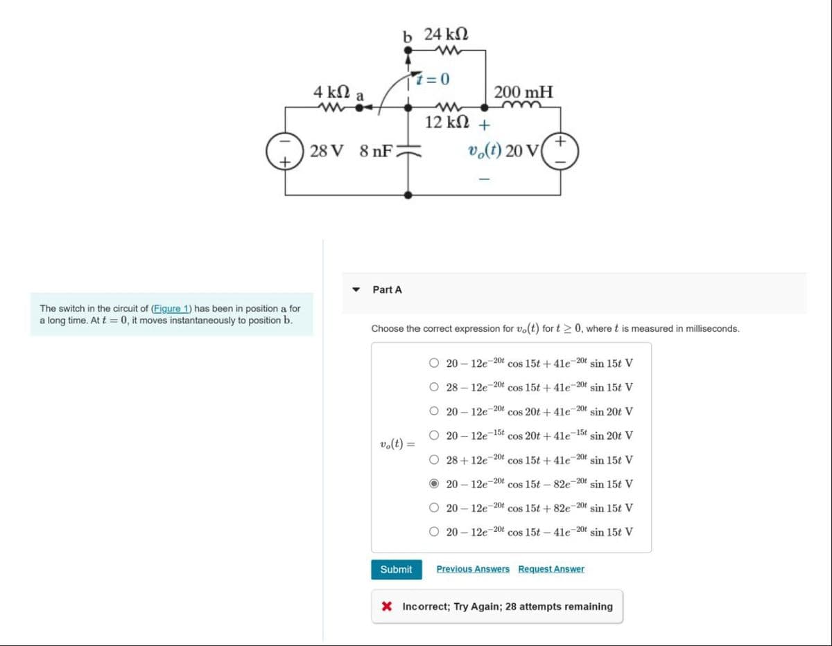 The switch in the circuit of (Figure 1) has been in position a for
a long time. At t = 0, it moves instantaneously to position b.
4 kΩ a
28 V 8 nF
Part A
b 24 ΚΩ
17=0
vo(t)
12 ΚΩ +
Submit
Choose the correct expression for vo(t) for t≥ 0, where t is measured in milliseconds.
OOO O
200 mH
vo(t) 20 V
-
20-12e-20t cos 15t +41e-20t sin 15t V
O 28-12e-20t cos 15t +41e-20t sin 15t V
O 20-12e-20t cos 20t +41e-20t sin 20t V
2012e7 cos 20t+41e-15 sin 20t V
-15t
O 28+ 12e-20t cos 15t +41e-20t sin 15t V
20-12e cos 15t-82e-20t sin 15t V
2012e cos 15t+82e-20t sin 15t V
2012e cos 15t4le 20 sin 15t V
20t
-201
-20t
Previous Answers Request Answer
X Incorrect; Try Again; 28 attempts remaining