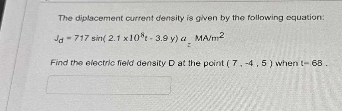 The diplacement current density is given by the following equation:
Jd = 717 sin(2.1 x 10°t - 3.9 y) a MA/m²
Z
Find the electric field density D at the point (7,-4, 5) when t= 68.