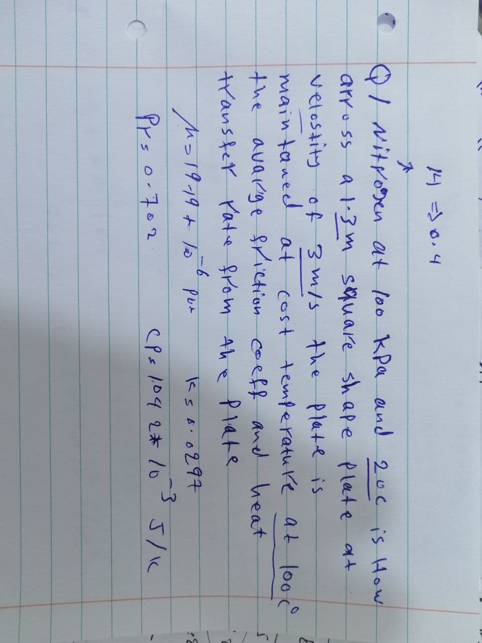 14 =10.4
QI Nitroven at loo kPa and 200 is How
arross a 1.3 m square shape plate at
velostity of 3 m/s the plate is
main taned at
cost temperature at lood
the avarge friction coeff and heat
transfer rate from the plate
Pur
ks A.
·0297
3
CPs 104 2* 10
-6
M=19-19 + 15
Pr= 0.702
5/1