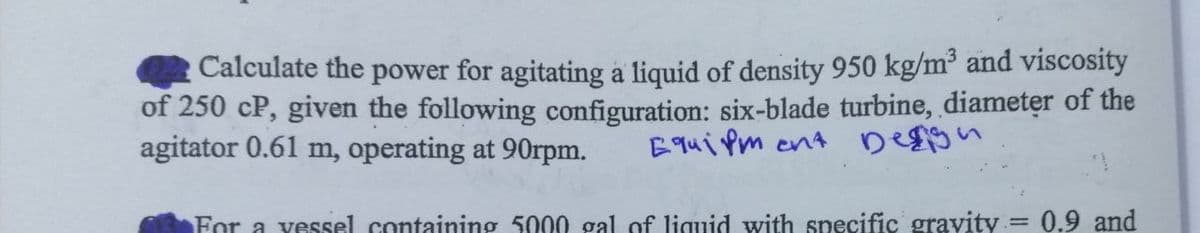 Calculate the power for agitating a liquid of density 950 kg/m³ and viscosity
of 250 cP, given the following configuration: six-blade turbine, diameter of the
agitator 0.61 m, operating at 90rpm.
Equipment Design
For a vessel containing 5000 gal of liquid with specific gravity = 0.9 and