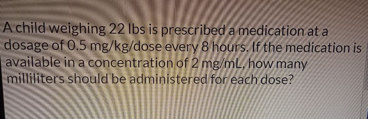 A child weighing 22 lbs is prescribed a medication at a
dosage of 0.5 mg/kg/dose every 8 hours. If the medication is
available in a concentration of 2 mg/mL, how many
milliliters should be administered for each dose?