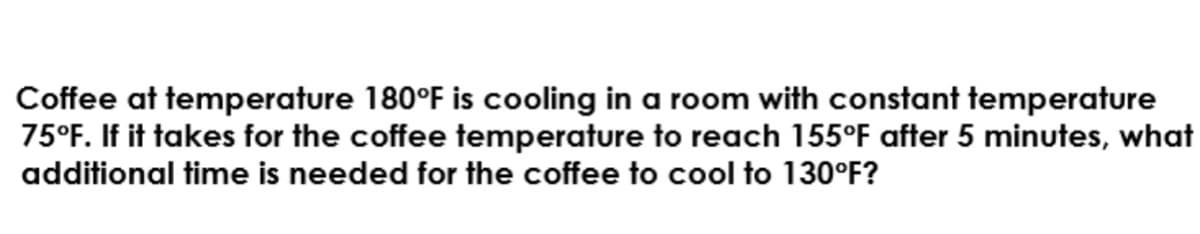 Coffee at temperature 180°F is cooling in a room with constant temperature
75°F. If it takes for the coffee temperature to reach 155°F after 5 minutes, what
additional time is needed for the coffee to cool to 130°F?