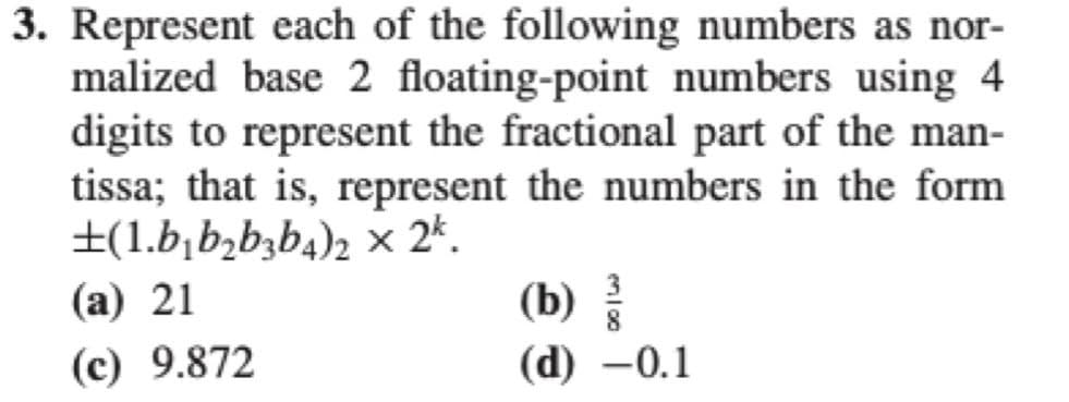 3. Represent each of the following numbers as nor-
malized base 2 floating-point numbers using 4
digits to represent the fractional part of the man-
tissa; that is, represent the numbers in the form
±(1.b₁b₂b3b4)2 × 2k.
(a) 21
(c) 9.872
(b)
(d) -0.1