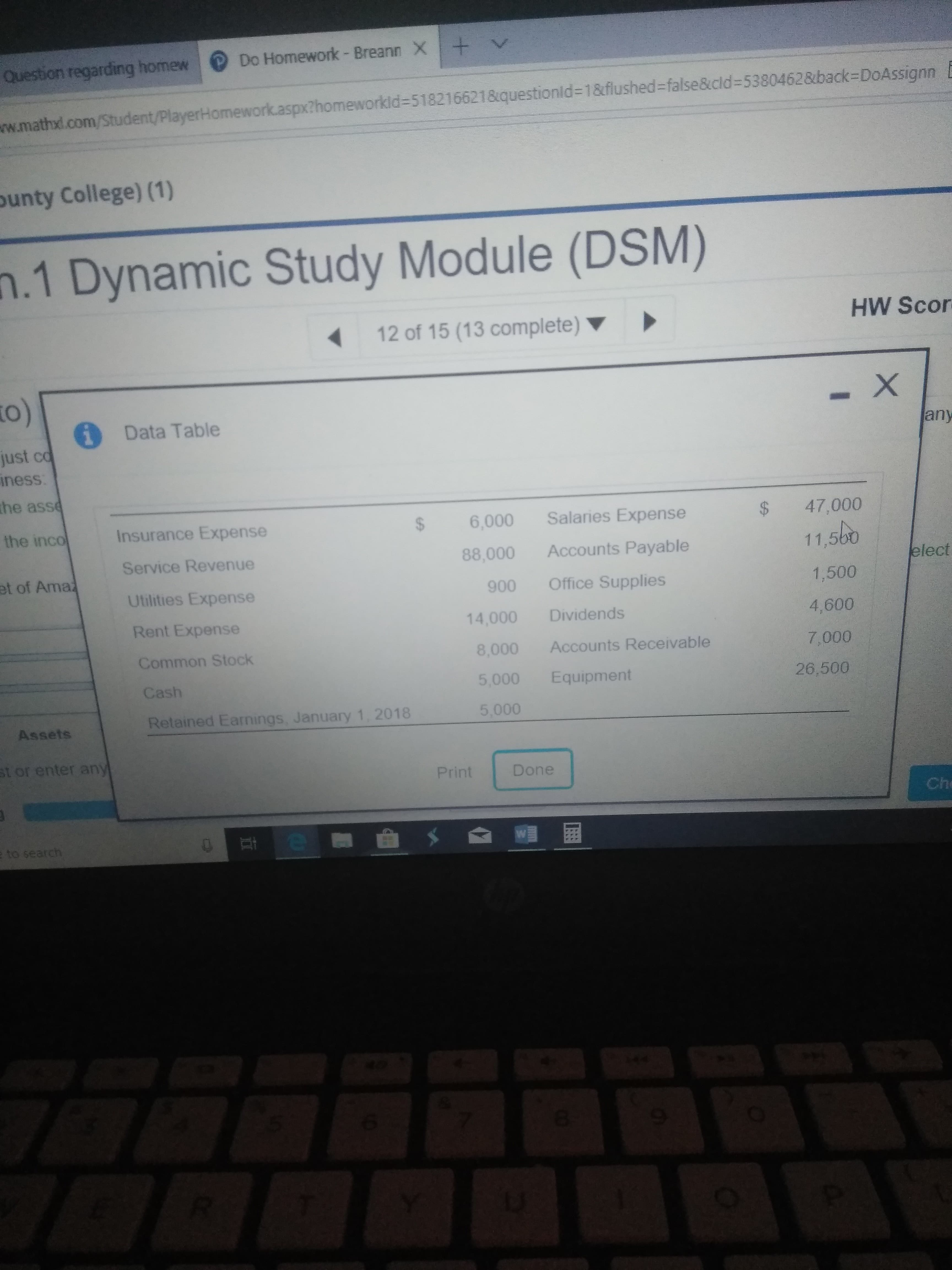 Question regarding homewDo Homework - Breann X
thomeworkid-518216621&questionld-1&flushed-false&cld-53804628back-DoAssignn
w.mathxi.com
unty College) (1)
.1 Dynamic Study Module (DSM)
12 of 15 (13 complete)
HW Scor
to)
Data Table
any
just co
ness
he asse
the incoInsurance Expense
$ 6,000 Salaries Expense
88,000 Accounts Payable
$ 47,000
60
Service Revenue
Utilities Expense
Rent Expense
Common Stock
11,5
1,500
4,600
7,000
et of Ama
elect
900 Office Supplies
14,000 Dividends
8,000 Accounts Receivable
5,000 Equipment
5,000
26,500
Assets
Retained Earnings, January 1, 2018
st or enter an
Print Do
Ch
