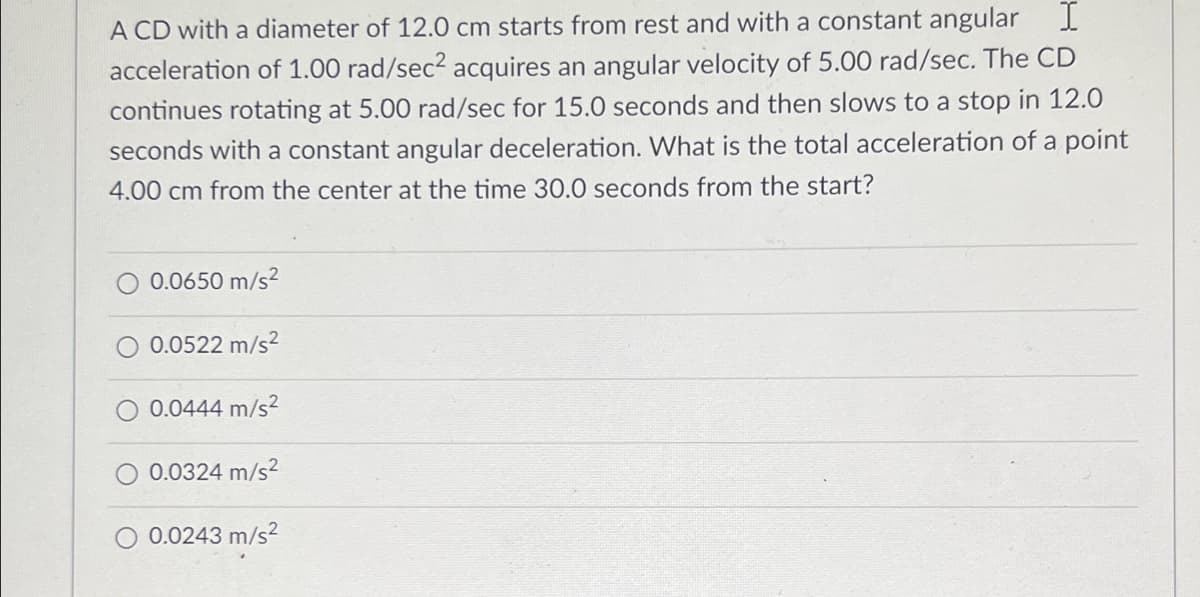 A CD with a diameter of 12.0 cm starts from rest and with a constant angular I
acceleration of 1.00 rad/sec? acquires an angular velocity of 5.00 rad/sec. The CD
continues rotating at 5.00 rad/sec for 15.0 seconds and then slows to a stop in 12.0
seconds with a constant angular deceleration. What is the total acceleration of a point
4.00 cm from the center at the time 30.0 seconds from the start?
0.0650 m/s?
0.0522 m/s?
0.0444 m/s?
0.0324 m/s2
O 0.0243 m/s²
