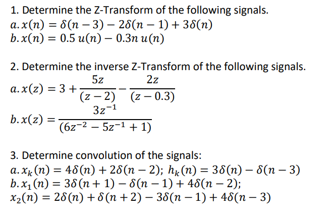 1. Determine the Z-Transform of the following signals.
а.x(п) — 8(п — 3) — 28(п — 1) + 38(п)
b.x(п) —D 0.5 и(п) — 0.Зп и(п)
|
2. Determine the inverse Z-Transform of the following signals.
2z
5z
а.x(2) — 3 +
(z – 2) (z – 0.3)
3z-1
b.x(z) =
(6z-2 – 5z-1 + 1)
3. Determine convolution of the signals:
а.хк (п) — 46 (п) + 26(п — 2); hx (п) — 36 (п) — 6(п — 3)
b.x, (п) — 38(п+ 1) — 6(n - 1) + 46(п — 2);
x2(n) = 28(n) + 8 (n +2) – 38(n – 1) + 48(n – 3)
|
|
