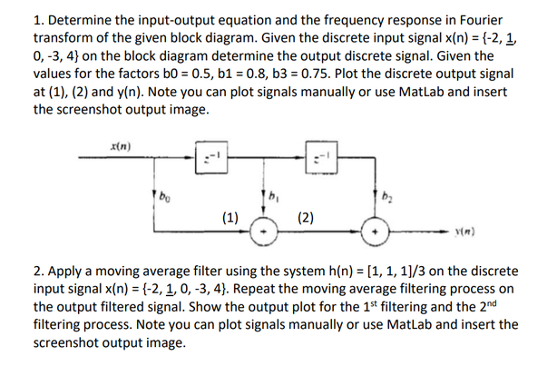 1. Determine the input-output equation and the frequency response in Fourier
transform of the given block diagram. Given the discrete input signal x(n) = {-2, 1,
0, -3,4} on the block diagram determine the output discrete signal. Given the
values for the factors b0 = 0.5, b1 = 0.8, b3 = 0.75. Plot the discrete output signal
at (1), (2) and y(n). Note you can plot signals manually or use MatLab and insert
the screenshot output image.
x(n)
bo
(1)
(2)
y(m)
2. Apply a moving average filter using the system h(n) = [1, 1, 1]/3 on the discrete
input signal x(n) = {-2, 1, 0, -3, 4). Repeat the moving average filtering process on
the output filtered signal. Show the output plot for the 1st filtering and the 2nd
filtering process. Note you can plot signals manually or use MatLab and insert the
screenshot output image.