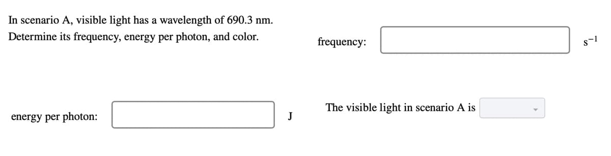 In scenario A, visible light has a wavelength of 690.3 nm.
Determine its frequency, energy per photon, and color.
frequency:
s-1
energy per photon:
The visible light in scenario A is
J
