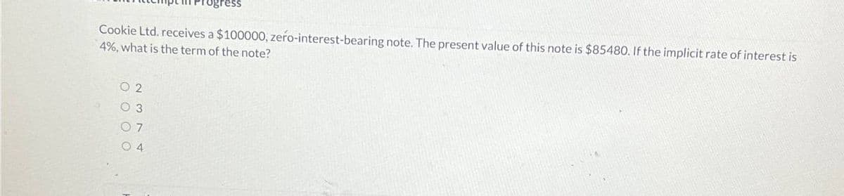 ogress
Cookie Ltd. receives a $100000, zero-interest-bearing note. The present value of this note is $85480. If the implicit rate of interest is
4%, what is the term of the note?
02
03
07
04