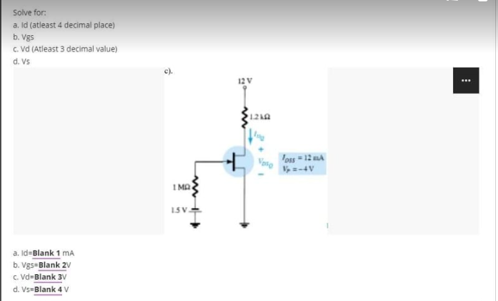 Solve for:
a. Id (atleast 4 decimal place)
b. Vgs
c. Vd (Atleast 3 decimal value)
d. Vs
a. Id-Blank 1 mA
b. Vgs Blank 2v
c. Vd-Blank 3V
d. Vs-Blank 4 V
c),
1MQ
1.5V-
12 V
1210
Vaso
Toss-12 MA
Vp =-4V
⠀