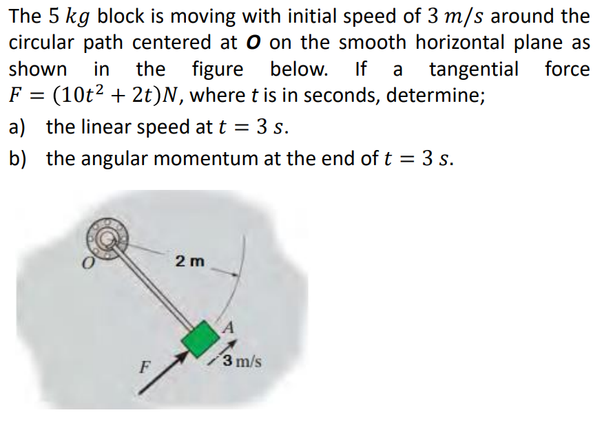 The 5 kg block is moving with initial speed of 3 m/s around the
circular path centered at O on the smooth horizontal plane as
shown in the figure below. If a tangential force
F = (10t² + 2t)N, where t is in seconds, determine;
a) the linear speed at t = 3 s.
b) the angular momentum at the end of t = 3 s.
2 m
F
3 m/s