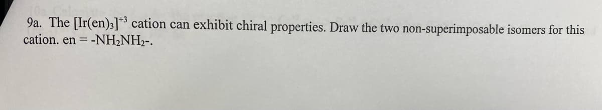 9a. The [Ir(en)3]3 cation can exhibit chiral properties. Draw the two non-superimposable isomers for this
cation. en = -NH2NH2-.