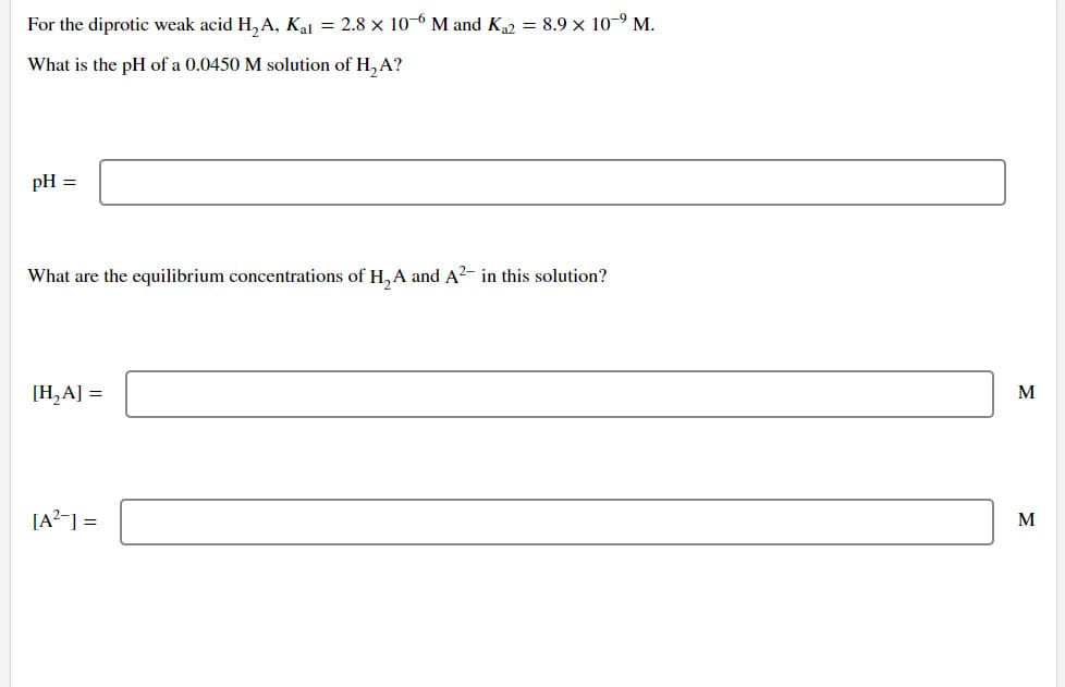 For the diprotic weak acid H₂A, Kal = 2.8 x 10-6 M and K₁2 = 8.9 x 109 M.
What is the pH of a 0.0450 M solution of H₂A?
pH =
What are the equilibrium concentrations of H₂A and A²- in this solution?
[H₂A] =
[A²] =
M
M