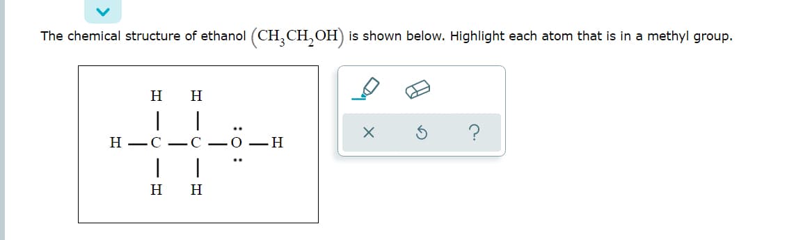 The chemical structure of ethanol (CH, CH, OH) is shown below. Highlight each atom that is in a methyl group.
H
H
H –C -C
О — Н
H
H
:0 :
